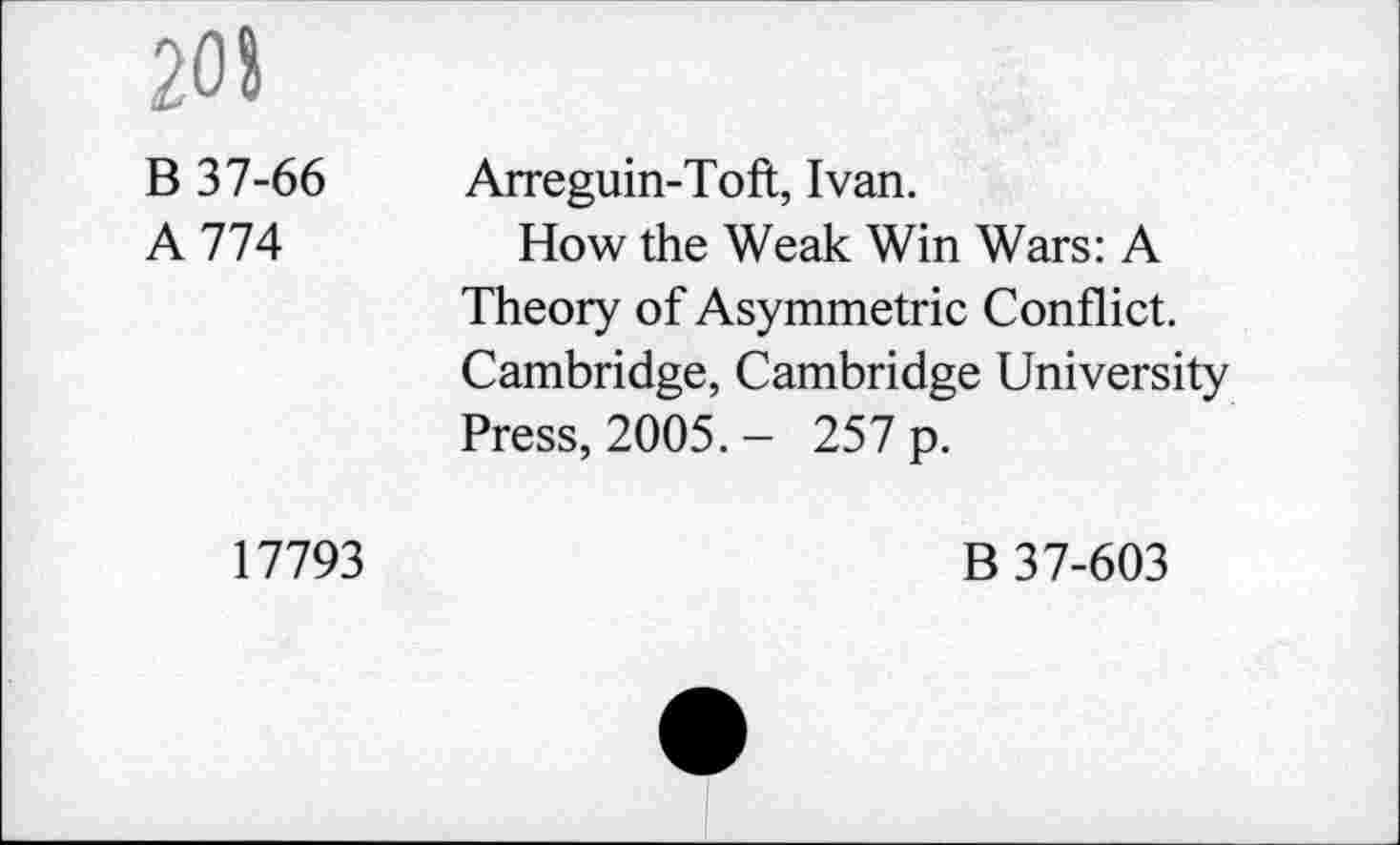 ﻿208
B 37-66
A 774
17793
Arreguin-Toft, Ivan.
How the Weak Win Wars: A Theory of Asymmetric Conflict. Cambridge, Cambridge University Press, 2005. - 257 p.
B 37-603